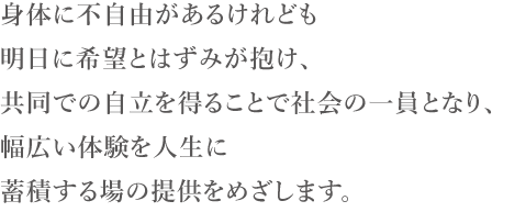 身体に不自由があるけれども明日に希望とはずみが抱け、共同での自立を得ることで社会の一員となり、幅広い体験を人生に蓄積する場の提供をめざします。