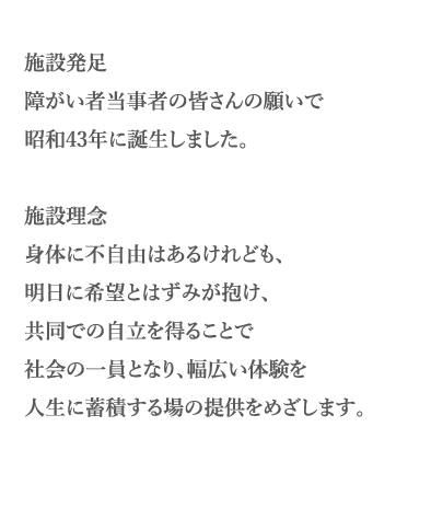 施設発足障がい者当事者の皆さんの願いで昭和43年に誕生しました。施設理念身体に不自由はあるけれども、明日に希望とはずみが抱け、共同での自立を得ることで社会の一員となり、幅広い体験を人生に蓄積する場の提供をめざします。